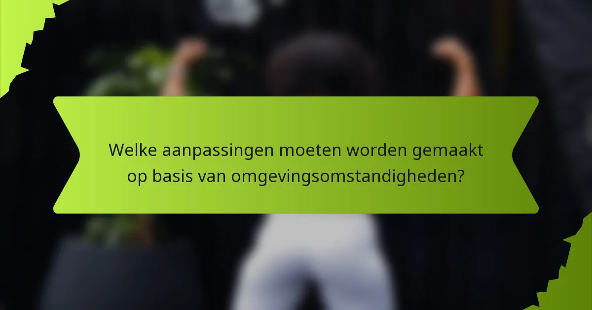 Welke aanpassingen moeten worden gemaakt op basis van omgevingsomstandigheden?